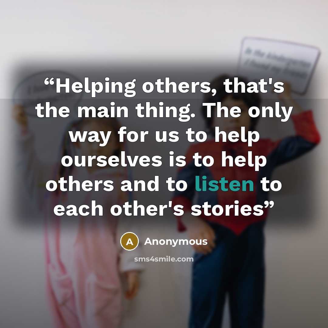 “Helping others, that's the main thing. The only way for us to help ourselves is to help others and to listen to each other's stories” quote by Anonymous