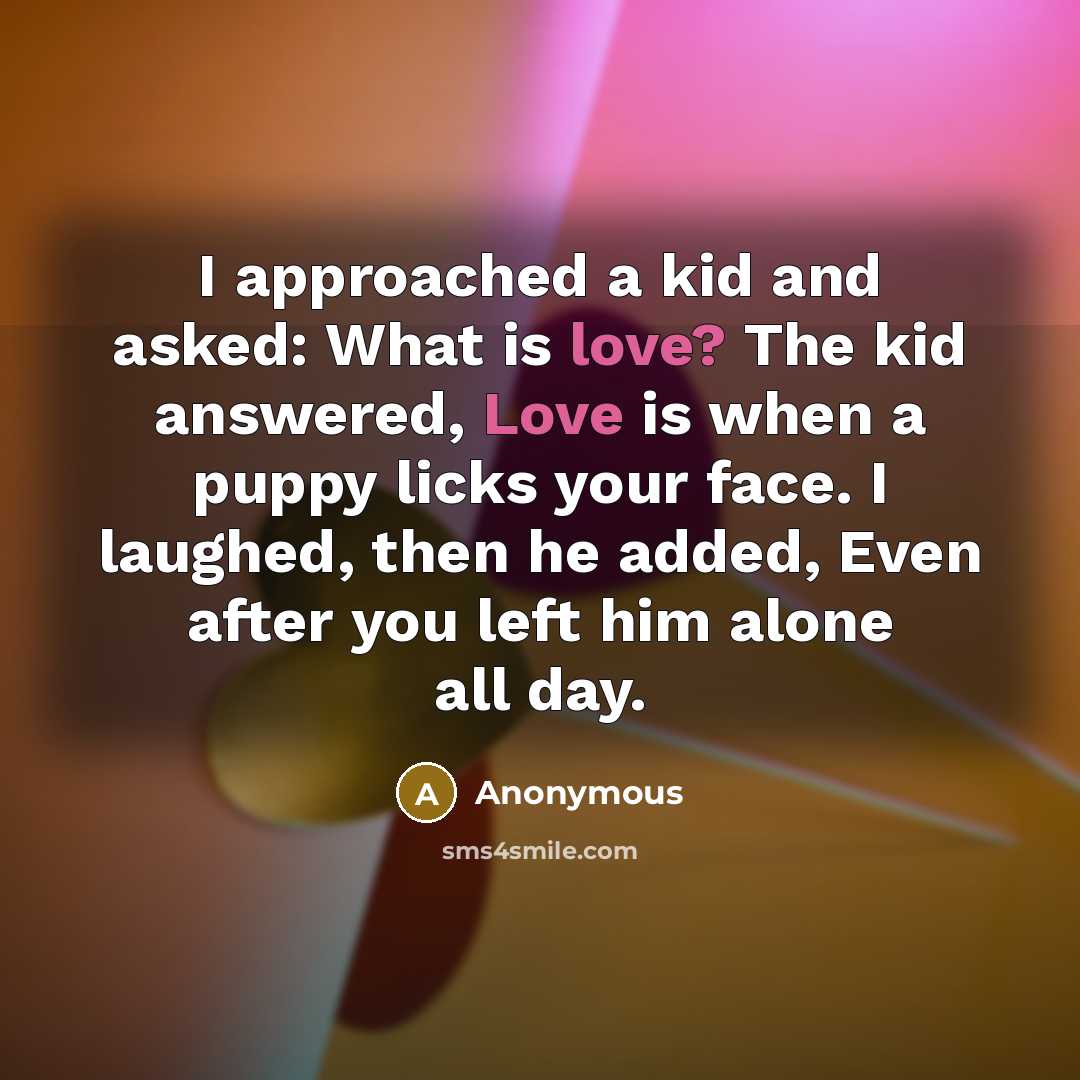 “I approached a kid and asked: What is love? The kid answered, Love is when a puppy licks your face. I laughed, then he added, Even after you left him alone all day.” quote by Anonymous
