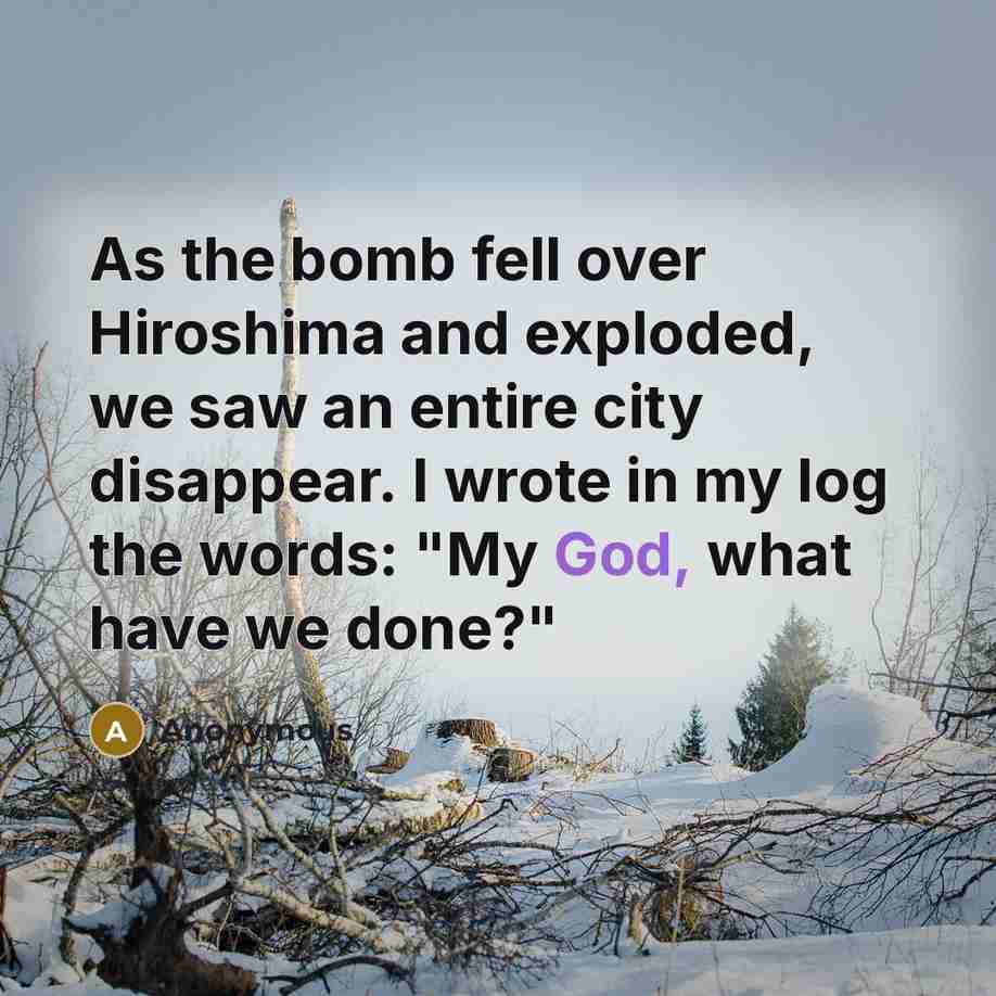 “As the bomb fell over Hiroshima and exploded, we saw an entire city disappear. I wrote in my log the words: "My God, what have we done?"” quote by Anonymous