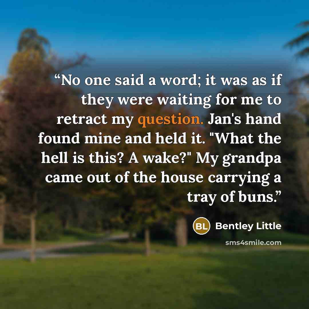“No one said a word; it was as if they were waiting for me to retract my question. Jan's hand found mine and held it. "What the hell is this? A wake?" My grandpa came out of the house carrying a tray of buns.” quote by Bentley Little