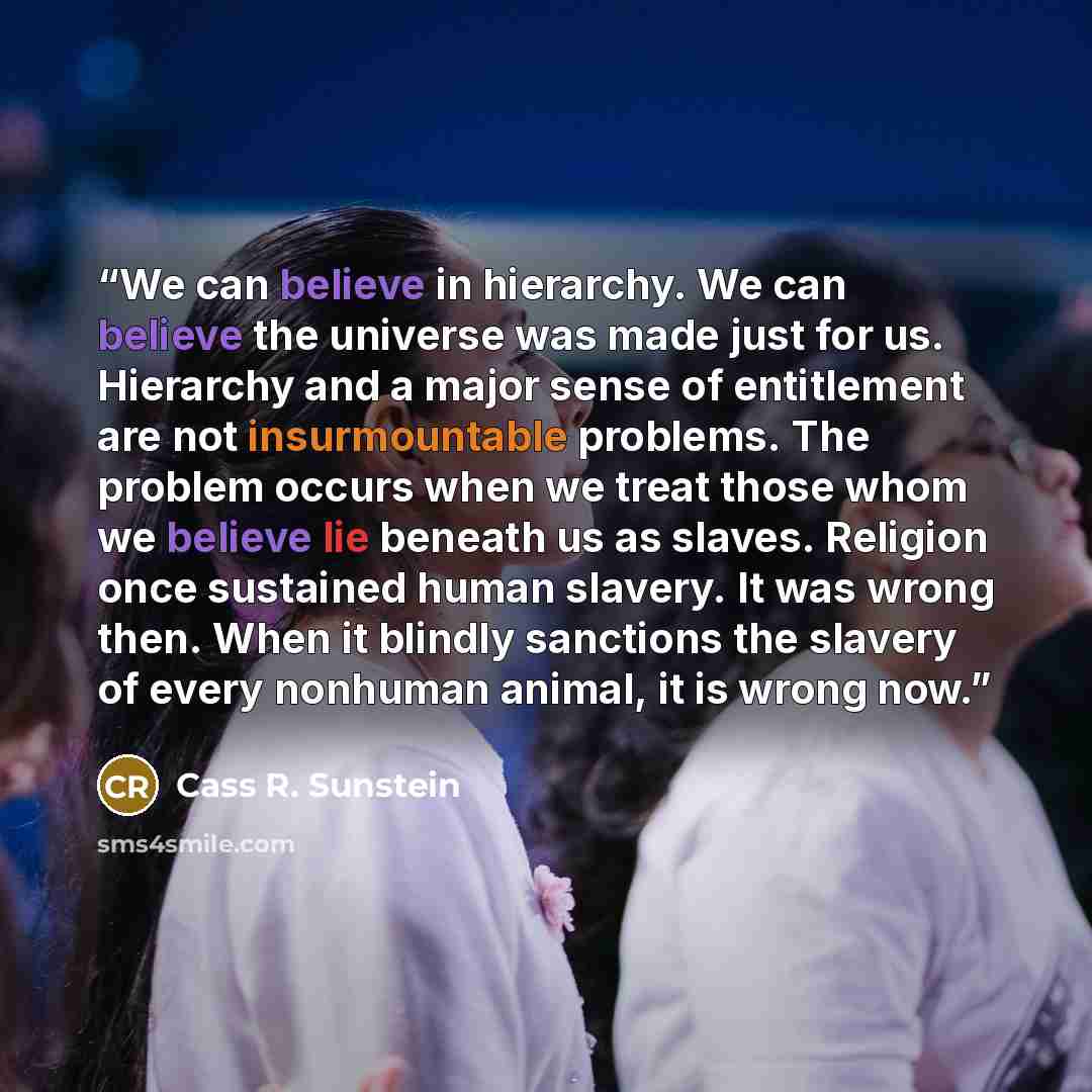 “We can believe in hierarchy. We can believe the universe was made just for us. Hierarchy and a major sense of entitlement are not insurmountable problems. The problem occurs when we treat those whom we believe lie beneath us as slaves. Religion once sustained human slavery. It was wrong then. When…” quote by Cass R. Sunstein