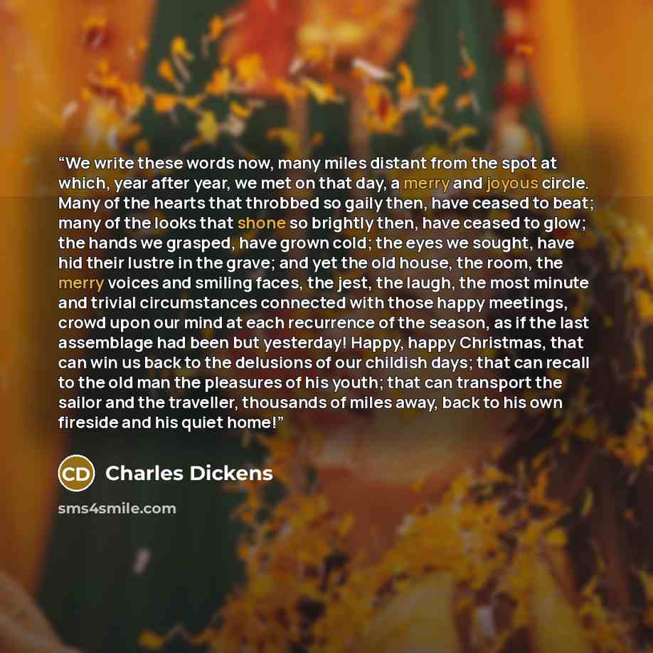 “We write these words now, many miles distant from the spot at which, year after year, we met on that day, a merry and joyous circle. Many of the hearts that throbbed so gaily then, have ceased to beat; many of the looks that shone so brightly then, have ceased to glow; the hands we grasped, have…” quote by Charles Dickens