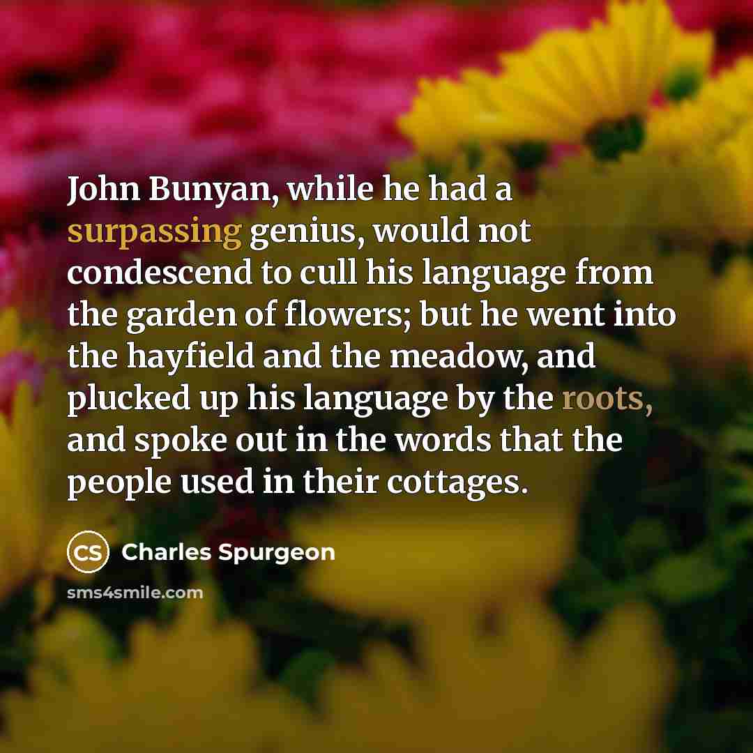 “John Bunyan, while he had a surpassing genius, would not condescend to cull his language from the garden of flowers; but he went into the hayfield and the meadow, and plucked up his language by the roots, and spoke out in the words that the people used in their cottages.” quote by Charles Spurgeon