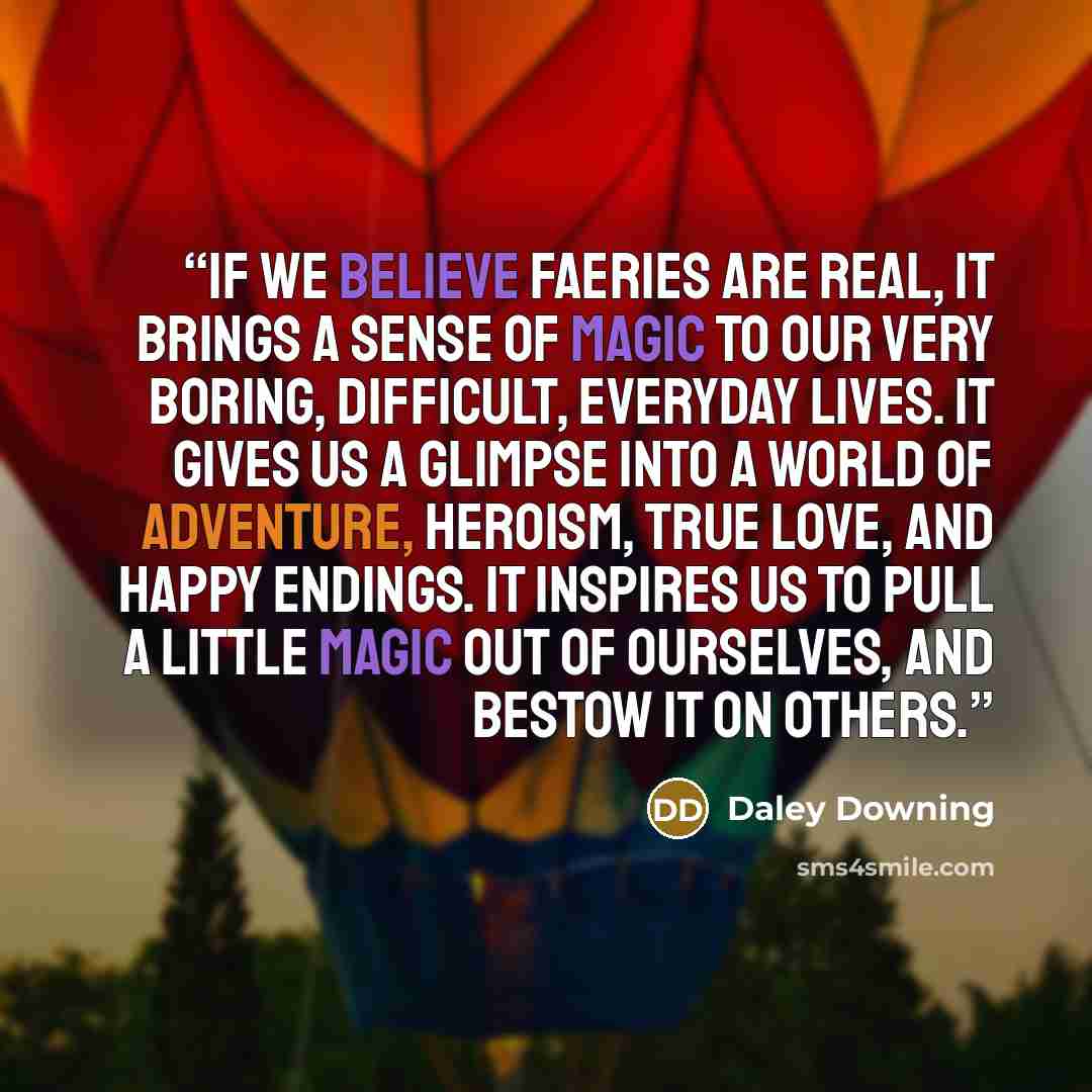 “If we believe faeries are real, it brings a sense of magic to our very boring, difficult, everyday lives. It gives us a glimpse into a world of adventure, heroism, true love, and happy endings. It inspires us to pull a little magic out of ourselves, and bestow it on others.” quote by Daley Downing