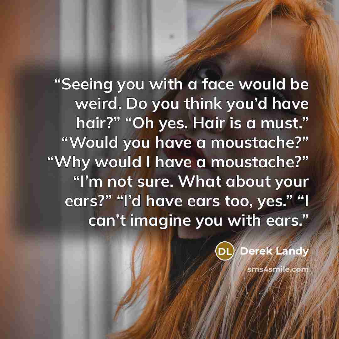 “Seeing you with a face would be weird. Do you think you’d have hair?” “Oh yes. Hair is a must.” “Would you have a moustache?” “Why would I have a moustache?” “I’m not sure. What about your ears?” “I’d have ears too, yes.” “I can’t imagine you with ears.” quote by Derek Landy