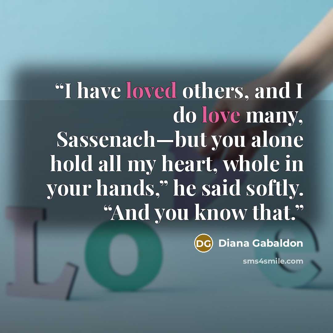 “I have loved others, and I do love many, Sassenach—but you alone hold all my heart, whole in your hands,” he said softly. “And you know that.” quote by Diana Gabaldon