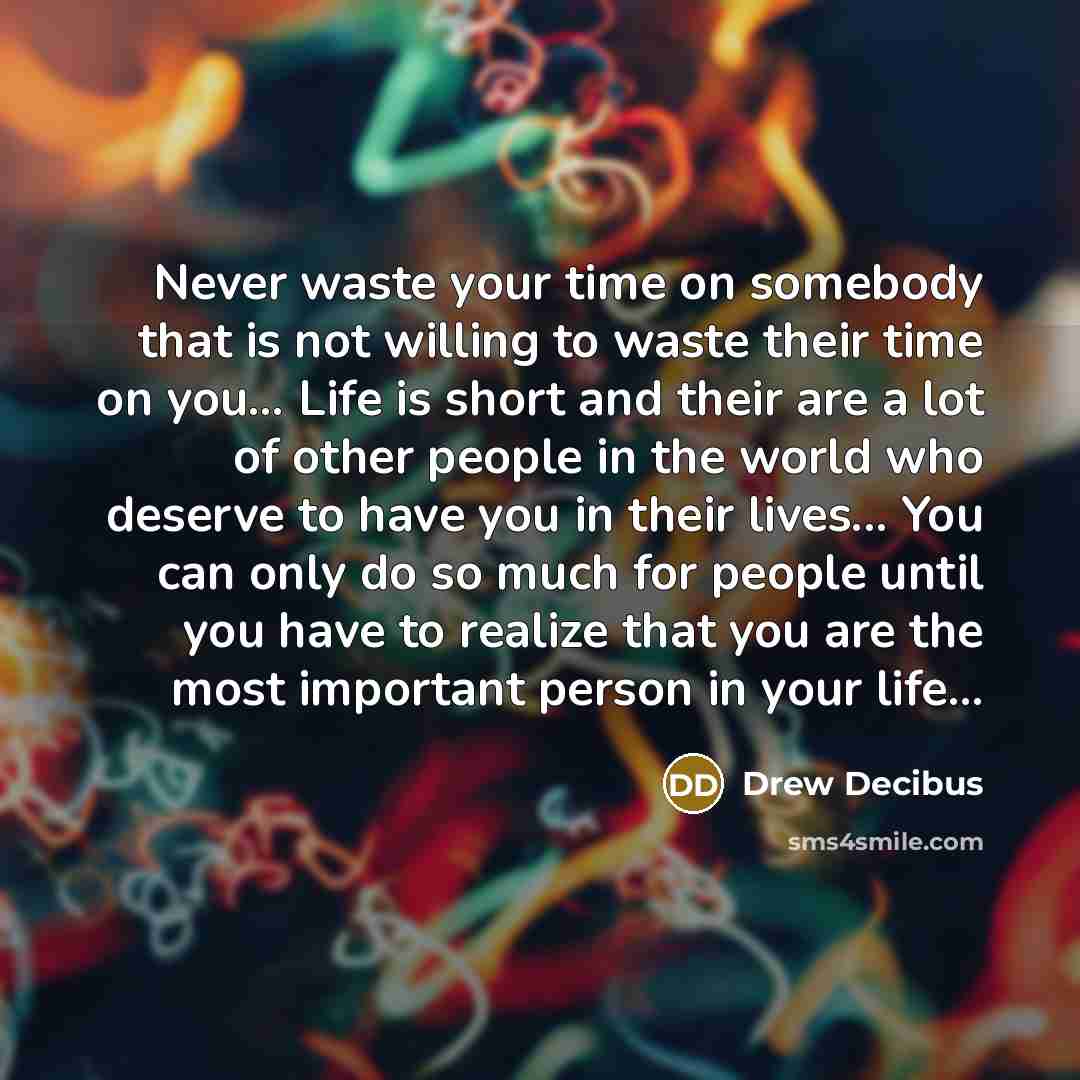 “Never waste your time on somebody that is not willing to waste their time on you… Life is short and their are a lot of other people in the world who deserve to have you in their lives... You can only do so much for people until you have to realize that you are the most important person in your…” quote by Drew Decibus