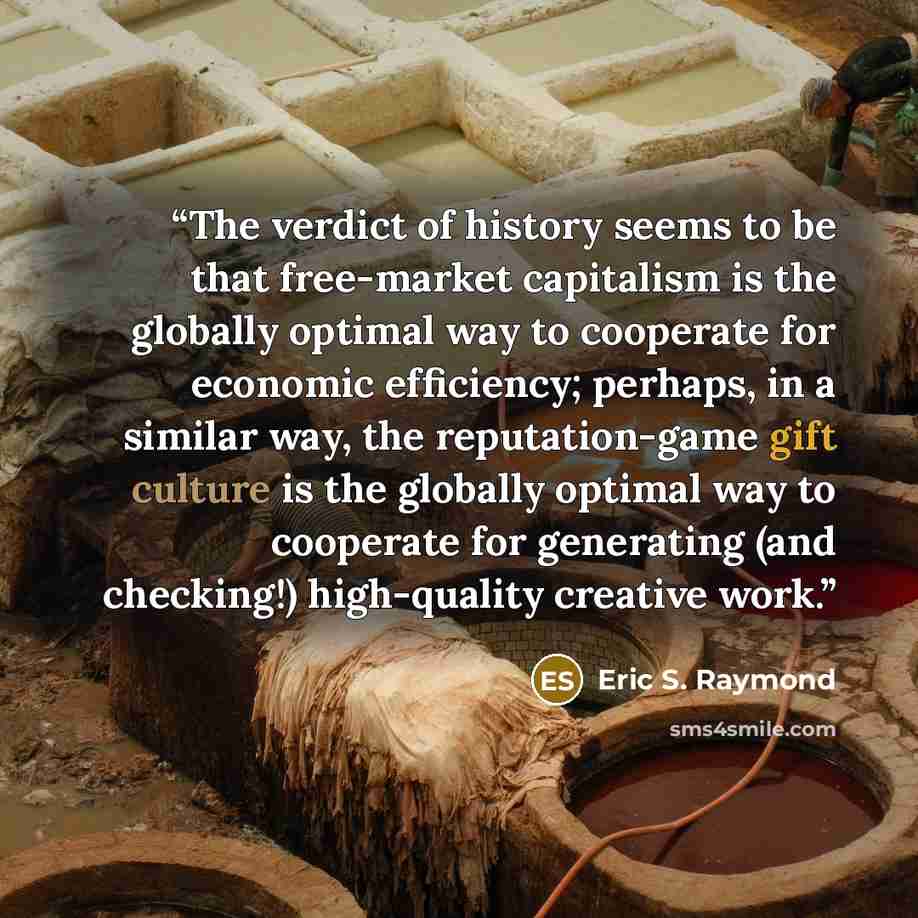 “The verdict of history seems to be that free-market capitalism is the globally optimal way to cooperate for economic efficiency; perhaps, in a similar way, the reputation-game gift culture is the globally optimal way to cooperate for generating (and checking!) high-quality creative work.” quote by Eric S. Raymond
