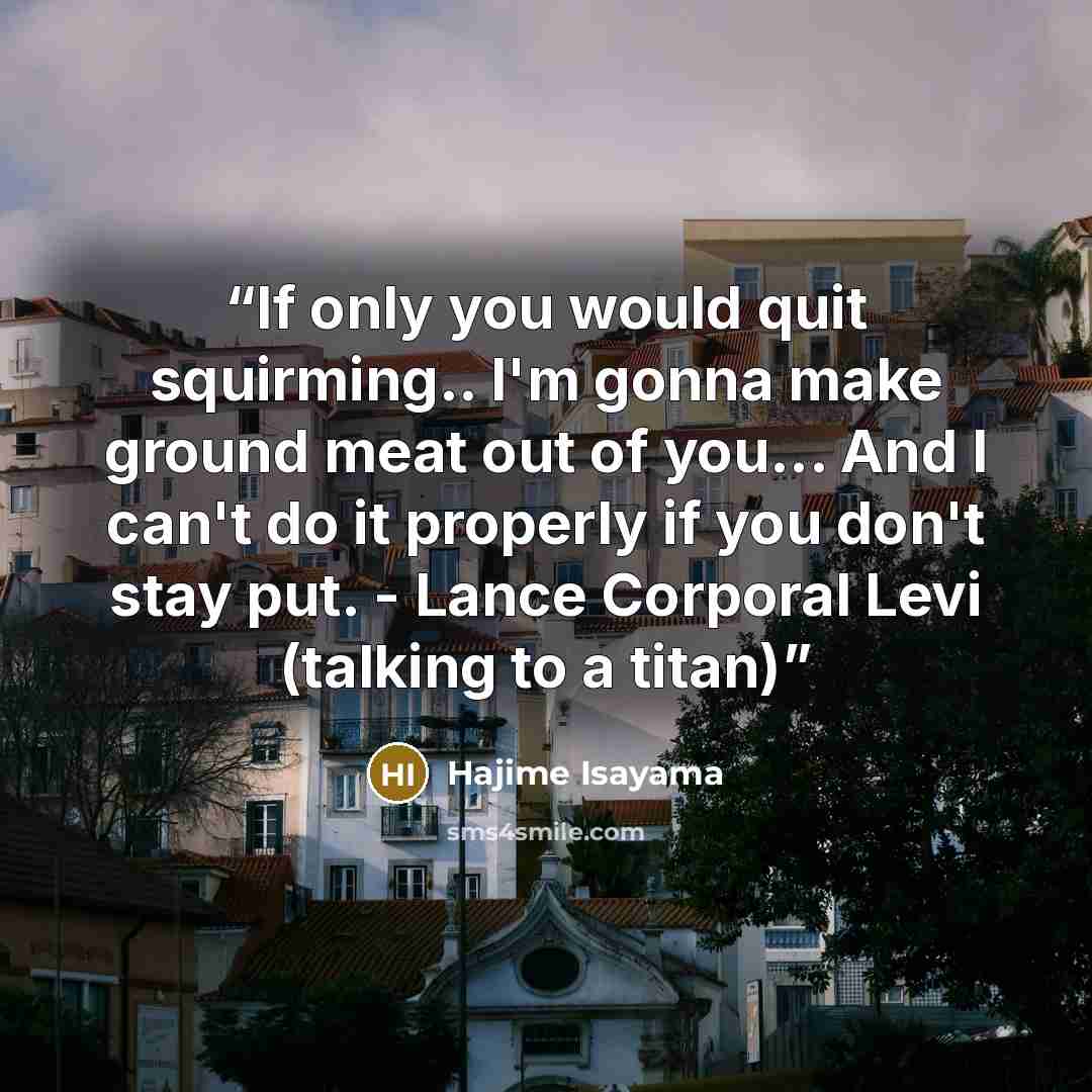 “If only you would quit squirming.. I'm gonna make ground meat out of you... And I can't do it properly if you don't stay put. - Lance Corporal Levi (talking to a titan)” quote by Hajime Isayama