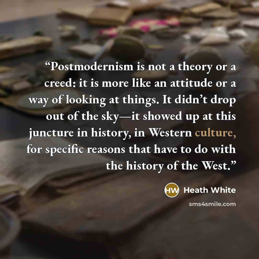 “Postmodernism is not a theory or a creed: it is more like an attitude or a way of looking at things. It didn’t drop out of the sky—it showed up at this juncture in history, in Western culture, for specific reasons that have to do with the history of the West.” quote by Heath White