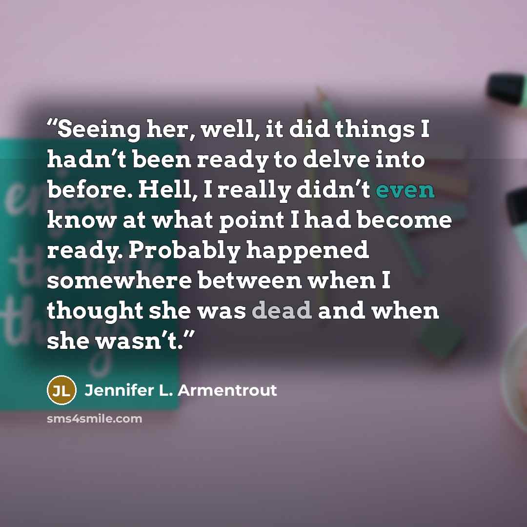 “Seeing her, well, it did things I hadn’t been ready to delve into before. Hell, I really didn’t even know at what point I had become ready. Probably happened somewhere between when I thought she was dead and when she wasn’t.” quote by Jennifer L. Armentrout
