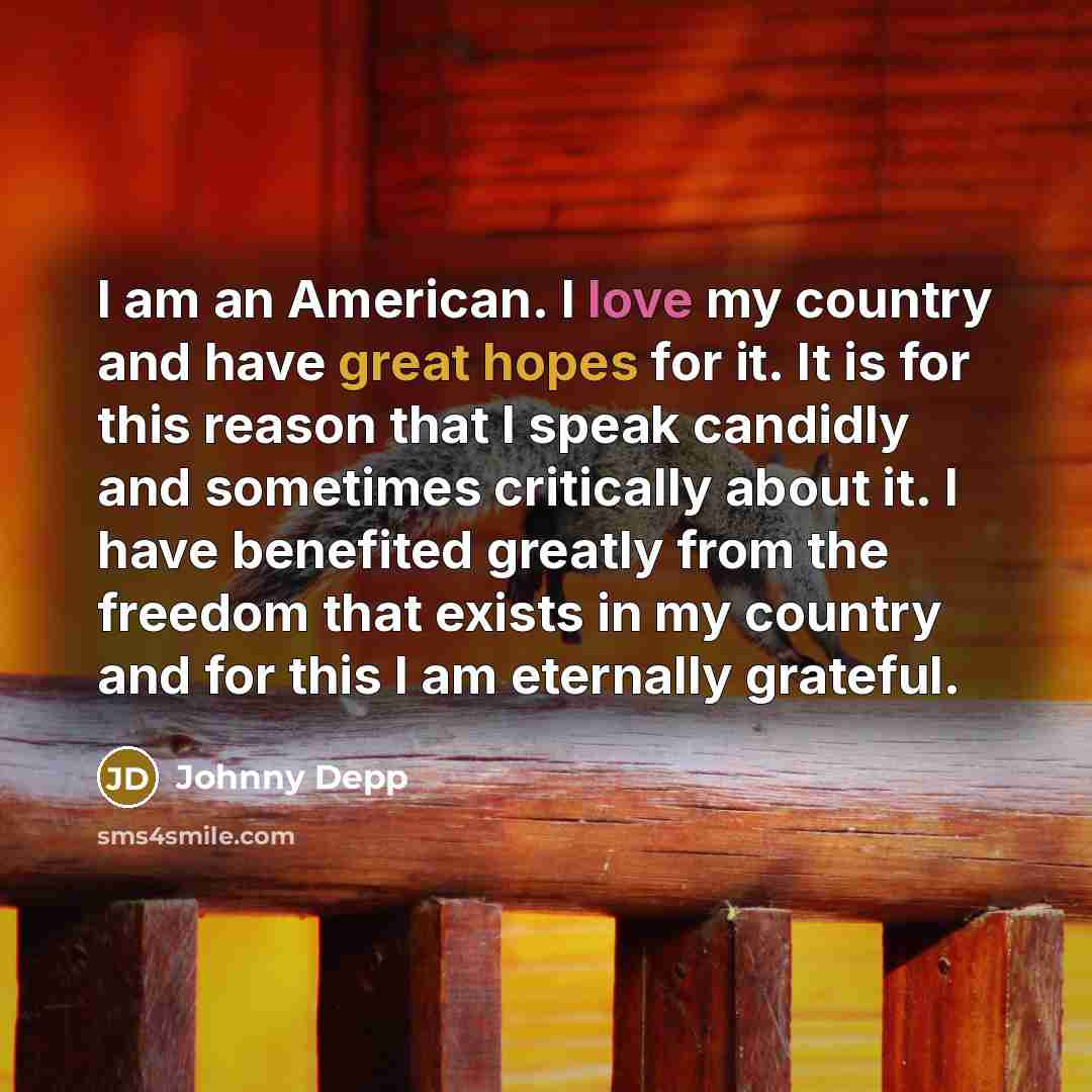 “I am an American. I love my country and have great hopes for it. It is for this reason that I speak candidly and sometimes critically about it. I have benefited greatly from the freedom that exists in my country and for this I am eternally grateful.” quote by Johnny Depp