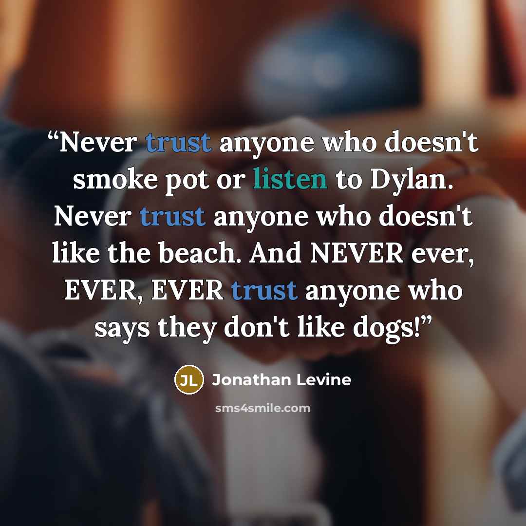 “Never trust anyone who doesn't smoke pot or listen to Dylan. Never trust anyone who doesn't like the beach. And NEVER ever, EVER, EVER trust anyone who says they don't like dogs!” quote by Jonathan Levine