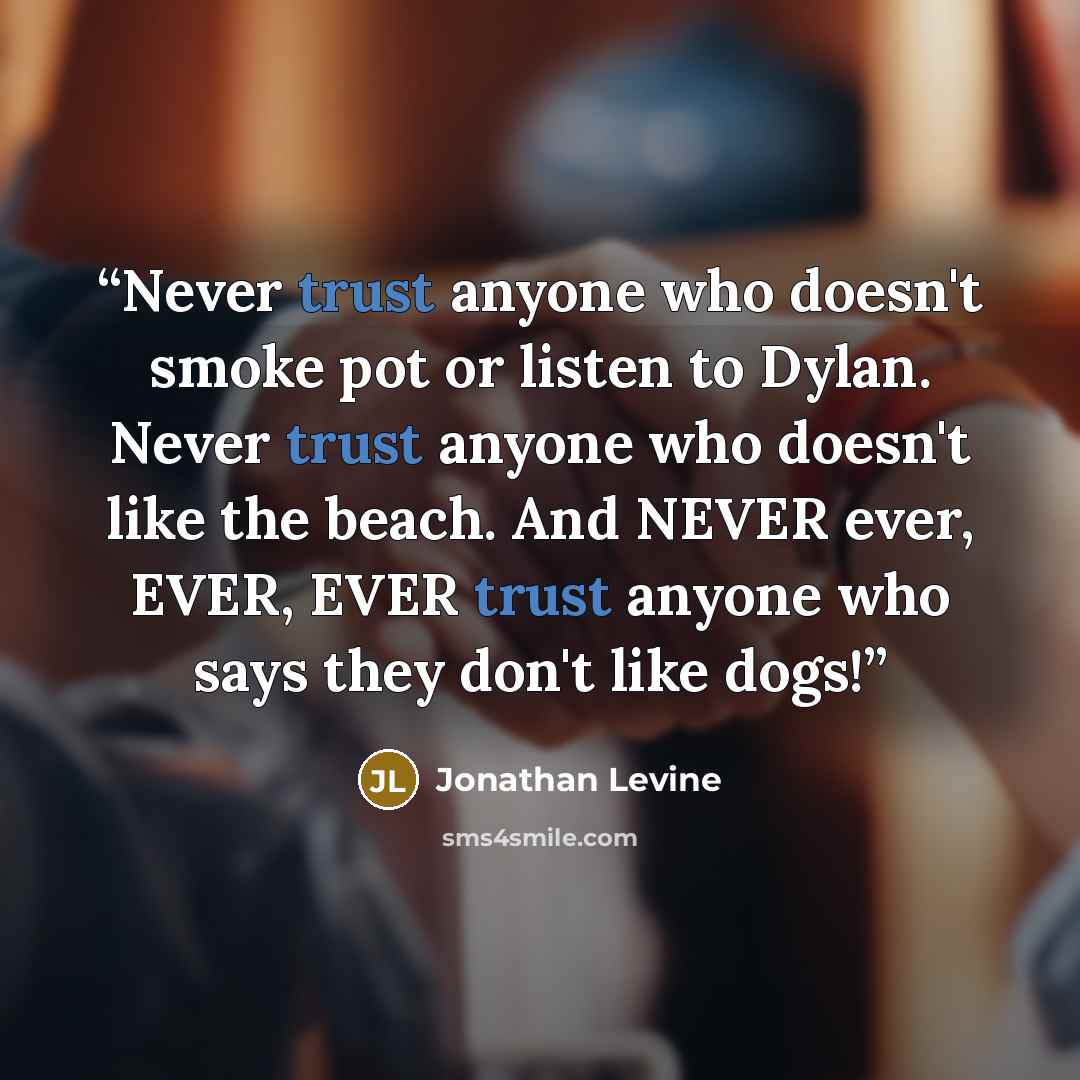 “Never trust anyone who doesn't smoke pot or listen to Dylan. Never trust anyone who doesn't like the beach. And NEVER ever, EVER, EVER trust anyone who says they don't like dogs!” quote by Jonathan Levine