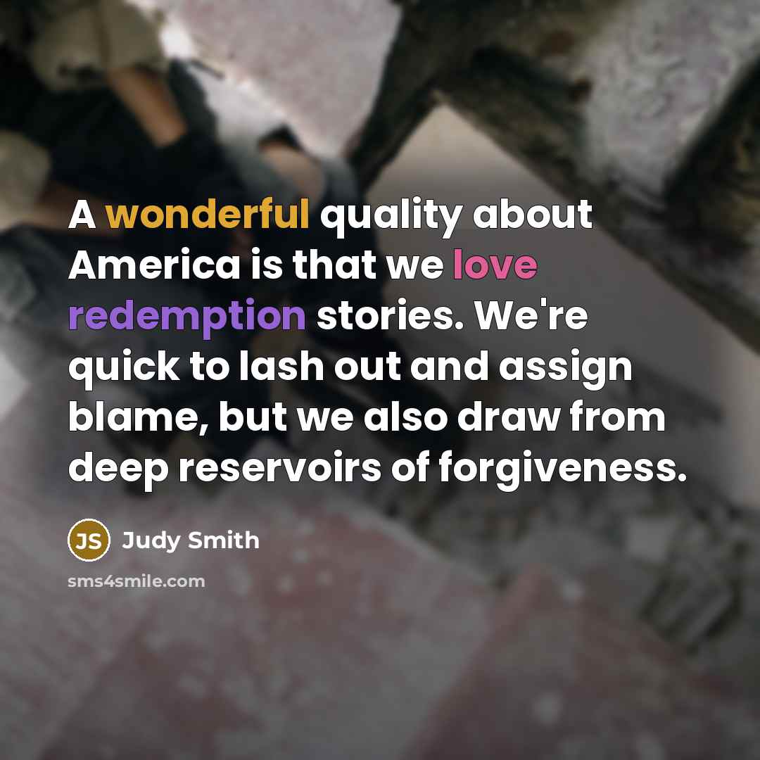 “A wonderful quality about America is that we love redemption stories. We're quick to lash out and assign blame, but we also draw from deep reservoirs of forgiveness.” quote by Judy Smith