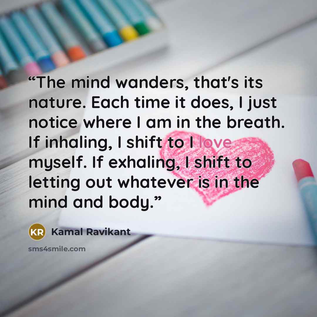 “The mind wanders, that's its nature. Each time it does, I just notice where I am in the breath. If inhaling, I shift to I love myself. If exhaling, I shift to letting out whatever is in the mind and body.” quote by Kamal Ravikant