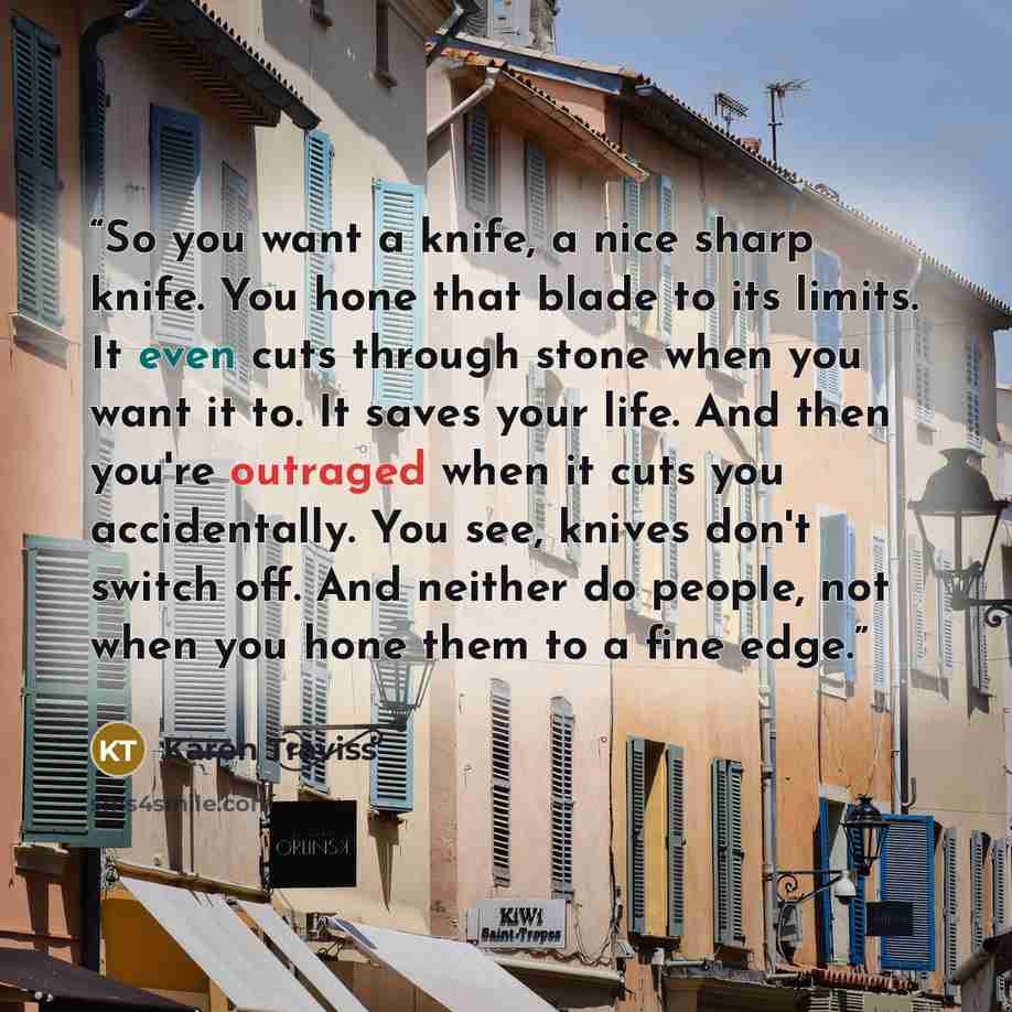 “So you want a knife, a nice sharp knife. You hone that blade to its limits. It even cuts through stone when you want it to. It saves your life. And then you're outraged when it cuts you accidentally. You see, knives don't switch off. And neither do people, not when you hone them to a fine edge.” quote by Karen Traviss