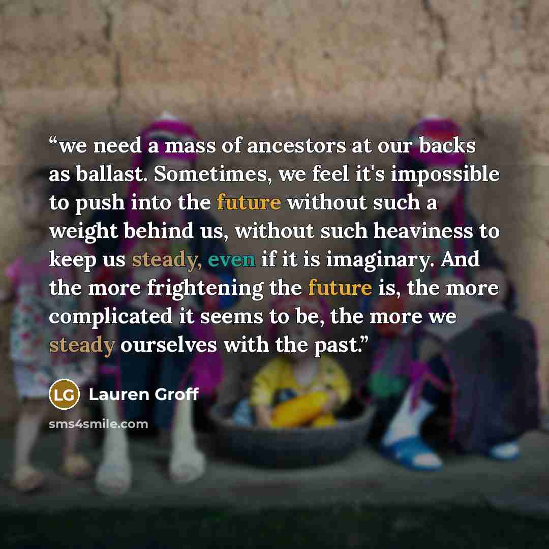 “we need a mass of ancestors at our backs as ballast. Sometimes, we feel it's impossible to push into the future without such a weight behind us, without such heaviness to keep us steady, even if it is imaginary. And the more frightening the future is, the more complicated it seems to be, the more…” quote by Lauren Groff