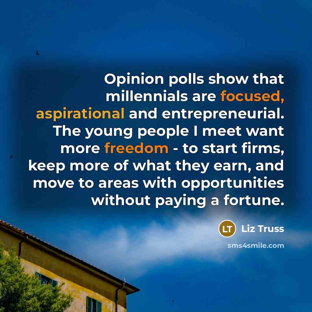 “Opinion polls show that millennials are focused, aspirational and entrepreneurial. The young people I meet want more freedom - to start firms, keep more of what they earn, and move to areas with opportunities without paying a fortune.” quote by Liz Truss