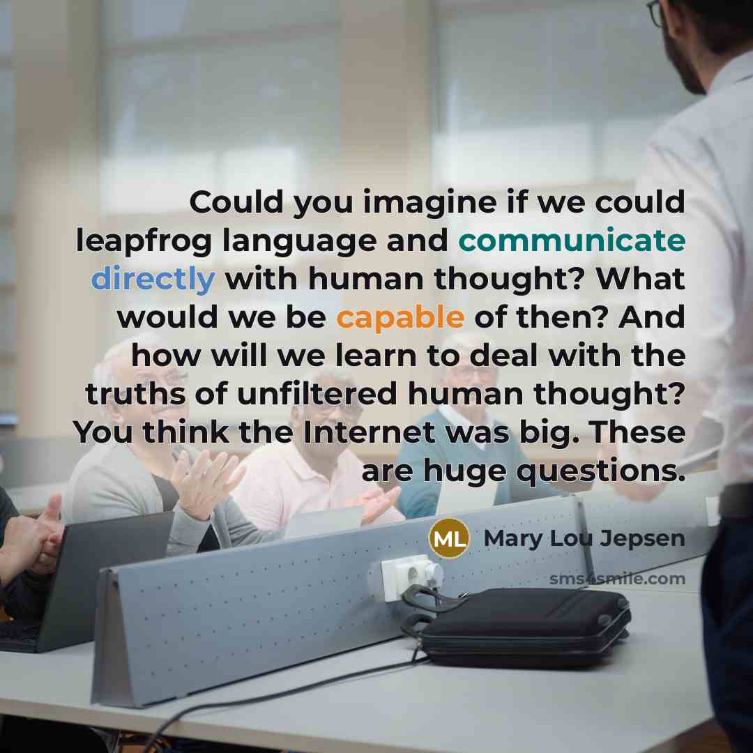 “Could you imagine if we could leapfrog language and communicate directly with human thought? What would we be capable of then? And how will we learn to deal with the truths of unfiltered human thought? You think the Internet was big. These are huge questions.” quote by Mary Lou Jepsen