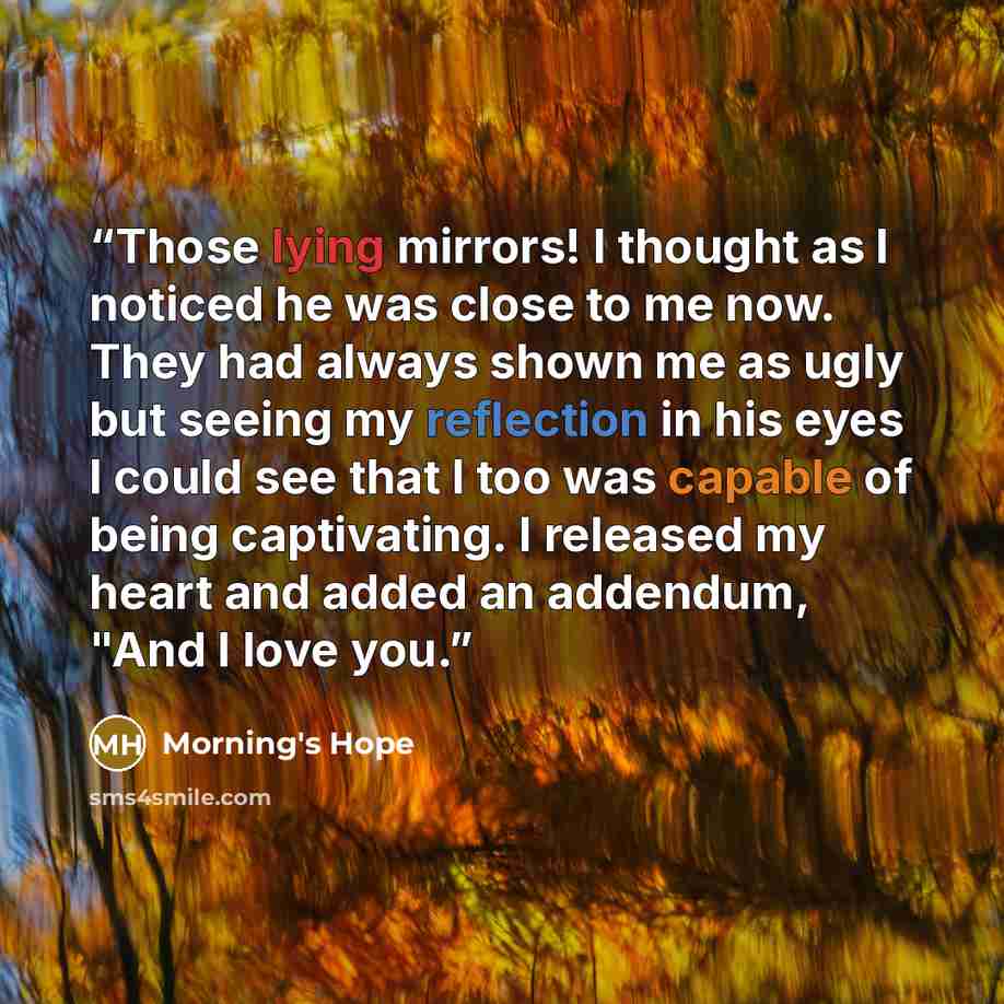“Those lying mirrors! I thought as I noticed he was close to me now. They had always shown me as ugly but seeing my reflection in his eyes I could see that I too was capable of being captivating. I released my heart and added an addendum, "And I love you.” quote by Morning's Hope