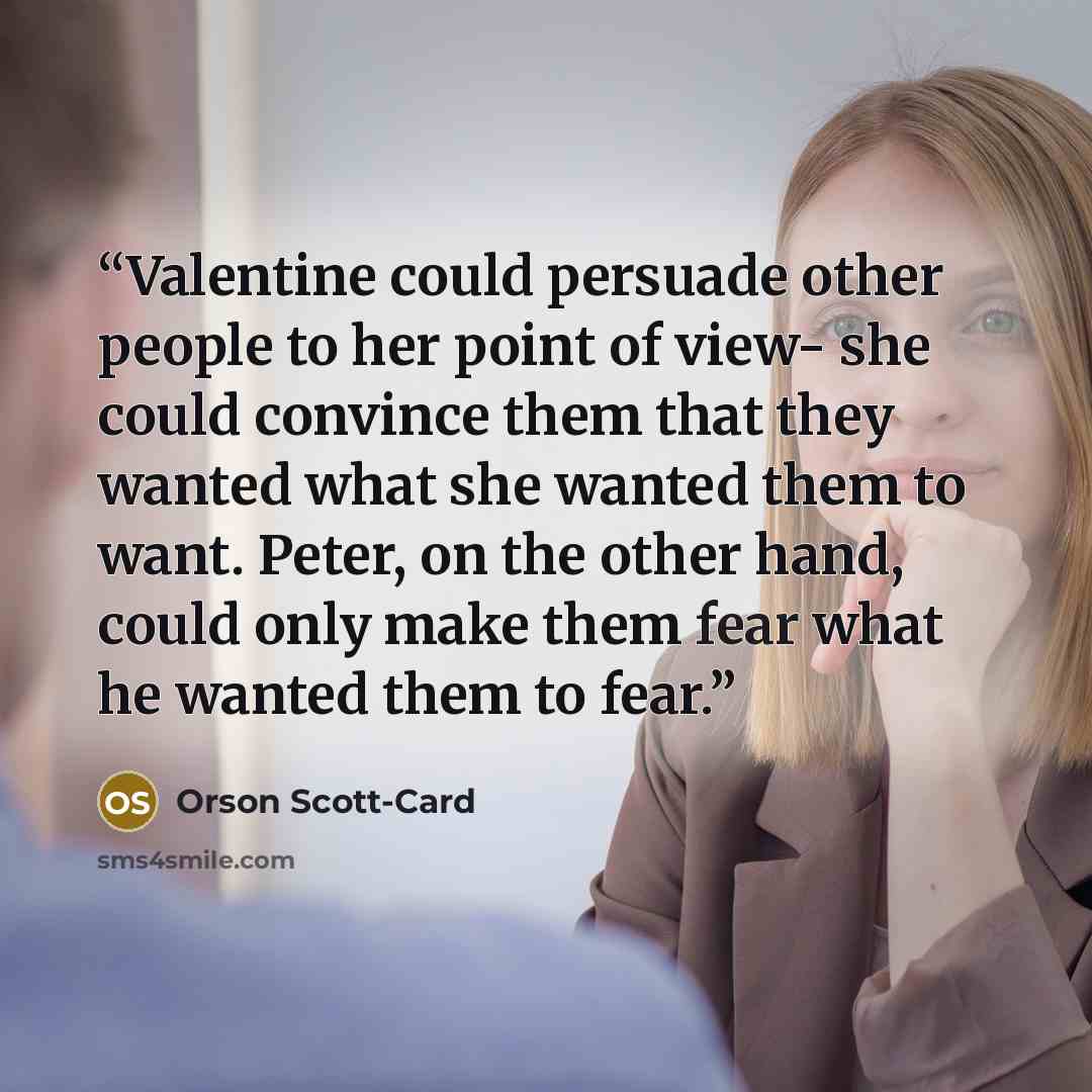 “Valentine could persuade other people to her point of view- she could convince them that they wanted what she wanted them to want. Peter, on the other hand, could only make them fear what he wanted them to fear.” quote by Orson Scott-Card