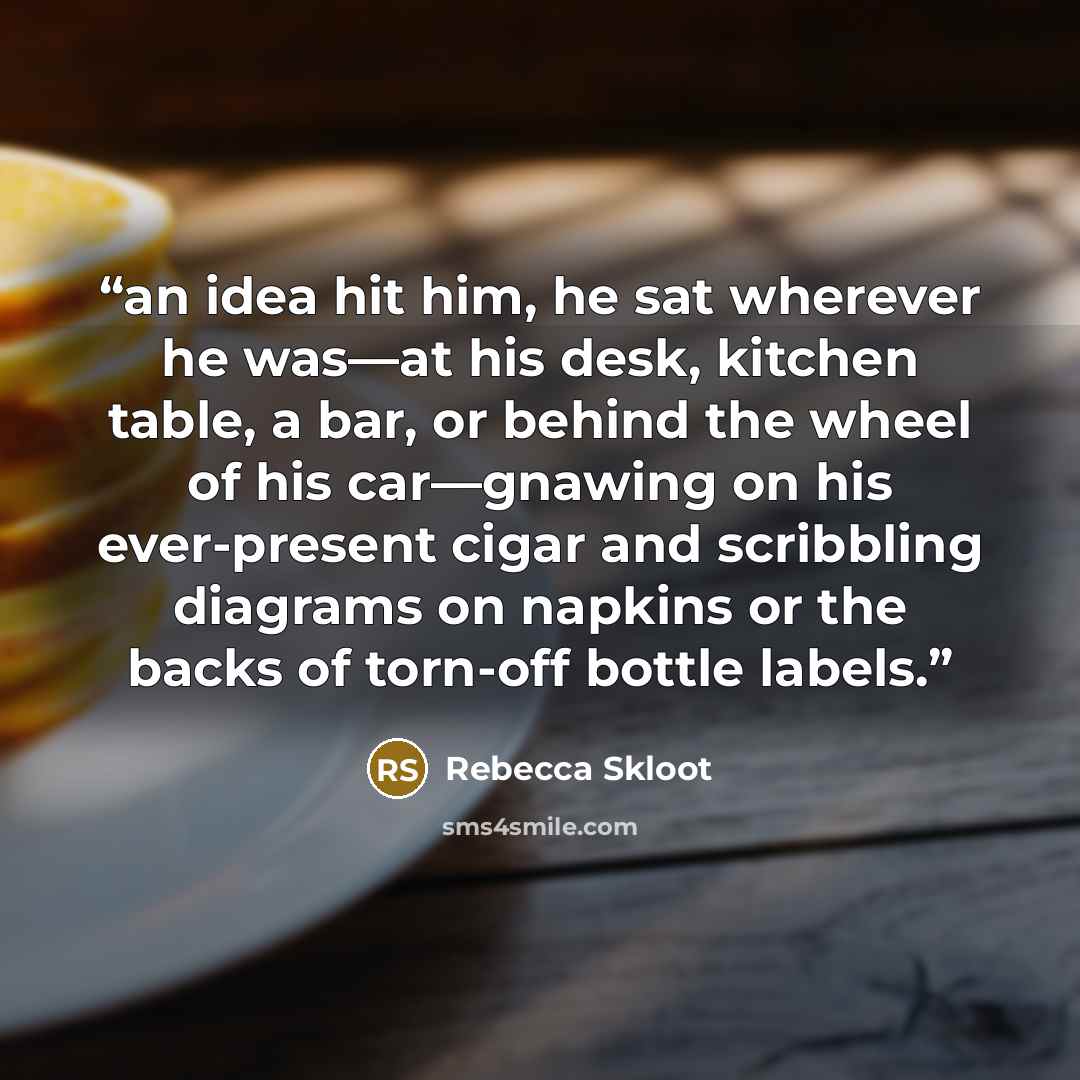 “an idea hit him, he sat wherever he was—at his desk, kitchen table, a bar, or behind the wheel of his car—gnawing on his ever-present cigar and scribbling diagrams on napkins or the backs of torn-off bottle labels.” quote by Rebecca Skloot