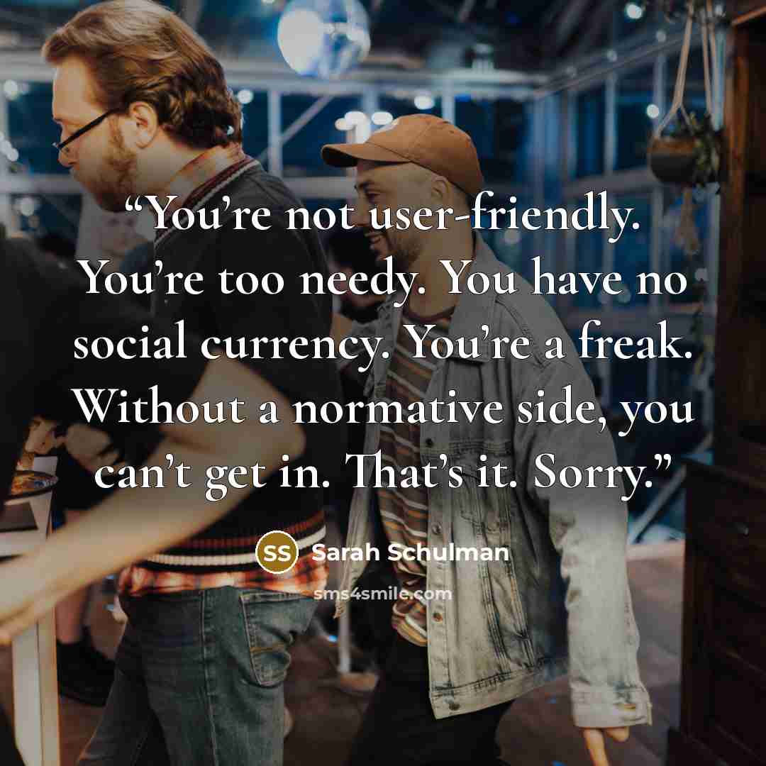 “You’re not user-friendly. You’re too needy. You have no social currency. You’re a freak. Without a normative side, you can’t get in. That’s it. Sorry.” quote by Sarah Schulman