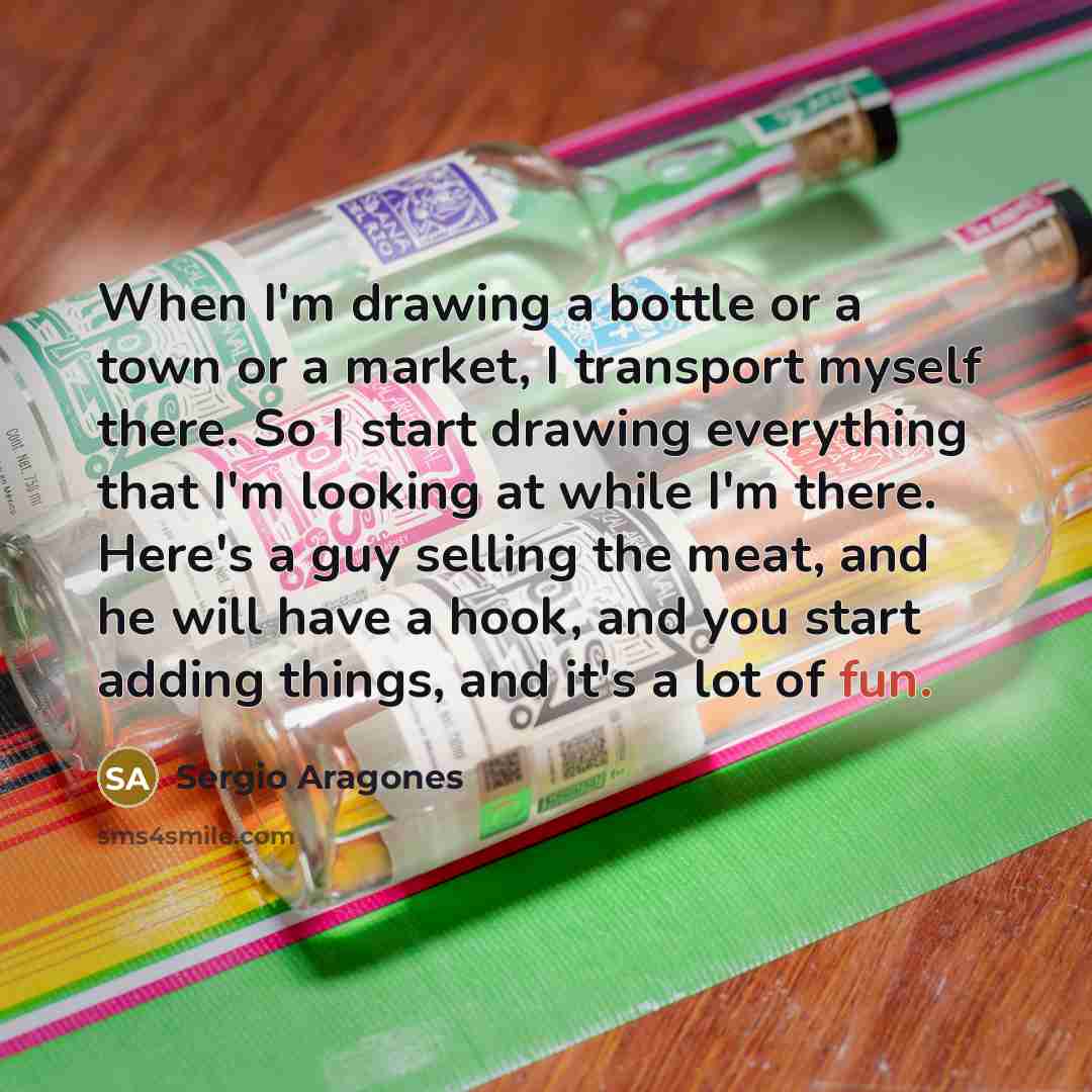 “When I'm drawing a bottle or a town or a market, I transport myself there. So I start drawing everything that I'm looking at while I'm there. Here's a guy selling the meat, and he will have a hook, and you start adding things, and it's a lot of fun.” quote by Sergio Aragones