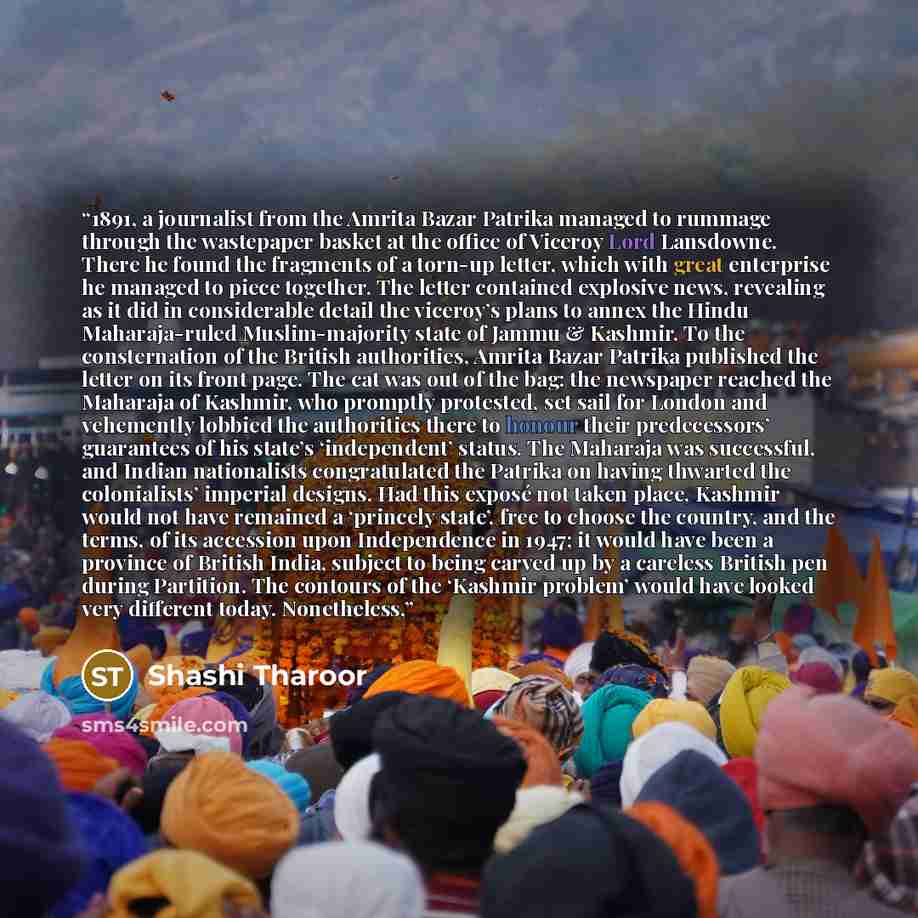 “1891, a journalist from the Amrita Bazar Patrika managed to rummage through the wastepaper basket at the office of Viceroy Lord Lansdowne. There he found the fragments of a torn-up letter, which with great enterprise he managed to piece together. The letter contained explosive news, revealing as…” quote by Shashi Tharoor