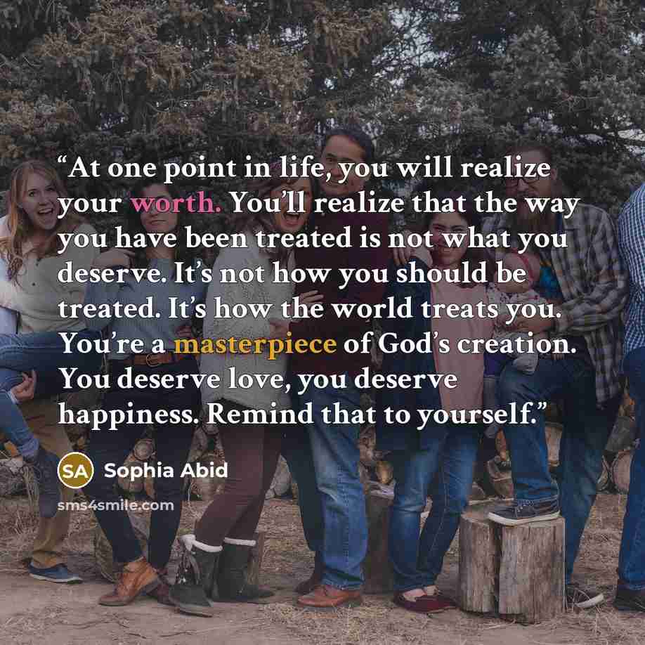 “At one point in life, you will realize your worth. You’ll realize that the way you have been treated is not what you deserve. It’s not how you should be treated. It’s how the world treats you. You’re a masterpiece of God’s creation. You deserve love, you deserve happiness. Remind that to yourself.” quote by Sophia Abid