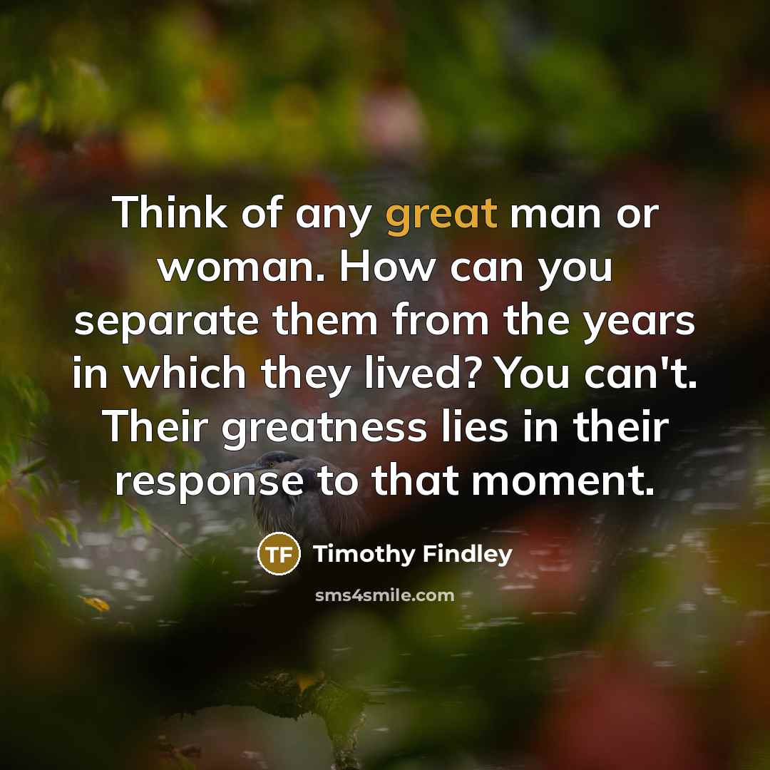 “Think of any great man or woman. How can you separate them from the years in which they lived? You can't. Their greatness lies in their response to that moment.” quote by Timothy Findley