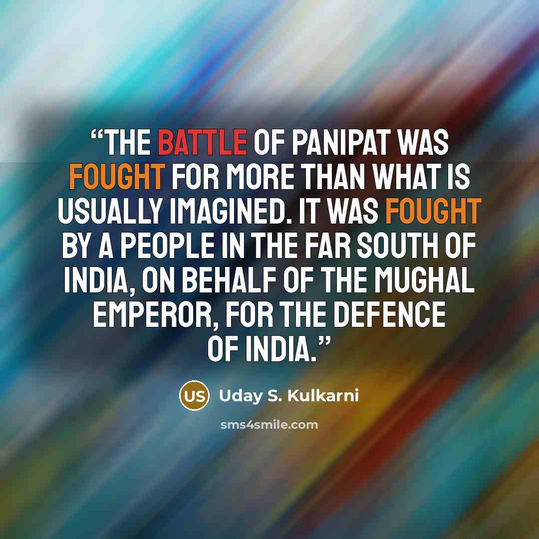 “The battle of Panipat was fought for more than what is usually imagined. It was fought by a people in the far south of India, on behalf of the Mughal Emperor, for the defence of India.” quote by Uday S. Kulkarni