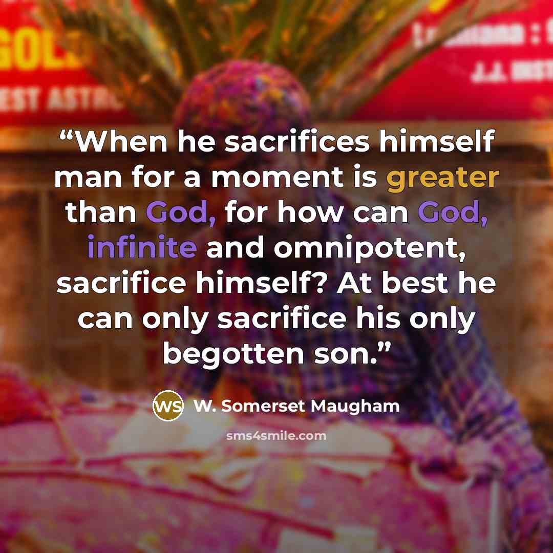 “When he sacrifices himself man for a moment is greater than God, for how can God, infinite and omnipotent, sacrifice himself? At best he can only sacrifice his only begotten son.” quote by W. Somerset Maugham