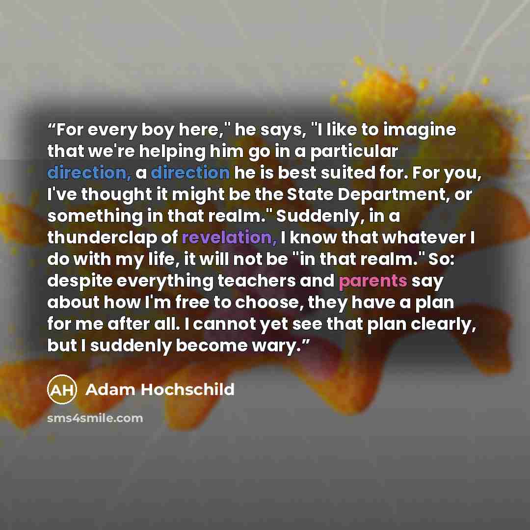 “For every boy here," he says, "I like to imagine that we're helping him go in a particular direction, a direction he is best suited for. For you, I've thought it might be the State Department, or something in that realm." Suddenly, in a thunderclap of revelation, I know that whatever I do with my…” quote by Adam Hochschild