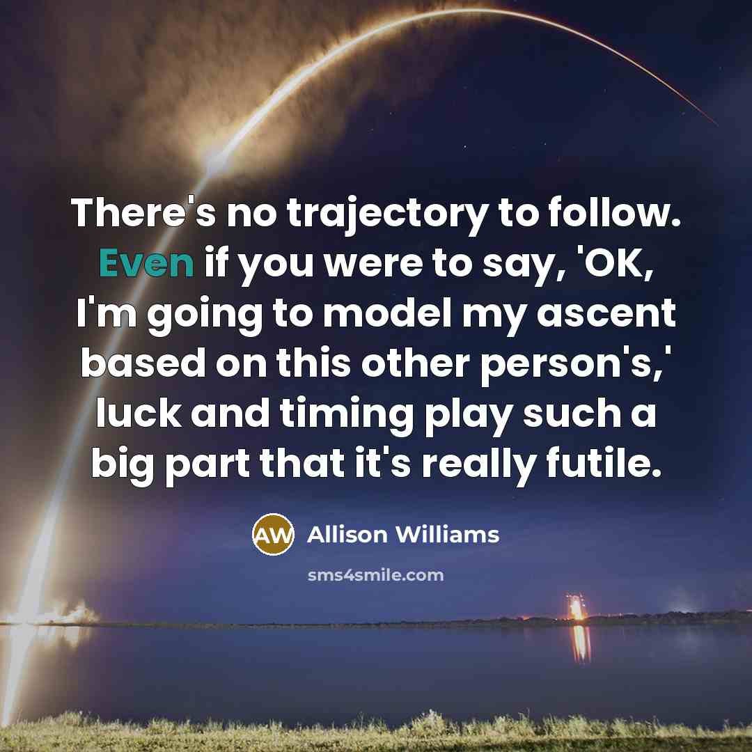 “There's no trajectory to follow. Even if you were to say, 'OK, I'm going to model my ascent based on this other person's,' luck and timing play such a big part that it's really futile.” quote by Allison Williams