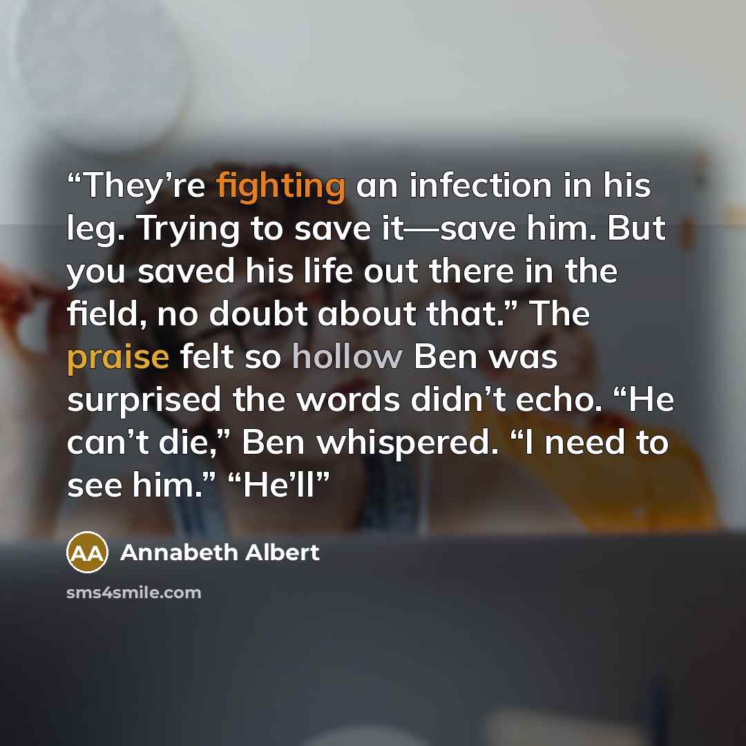 “They’re fighting an infection in his leg. Trying to save it—save him. But you saved his life out there in the field, no doubt about that.” The praise felt so hollow Ben was surprised the words didn’t echo. “He can’t die,” Ben whispered. “I need to see him.” “He’ll” quote by Annabeth Albert