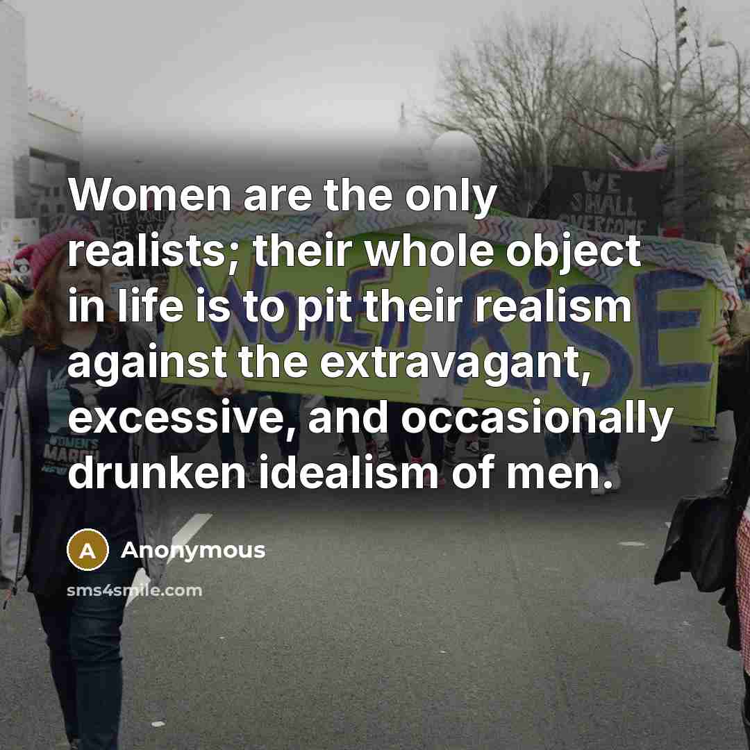 “Women are the only realists; their whole object in life is to pit their realism against the extravagant, excessive, and occasionally drunken idealism of men.” quote by Anonymous