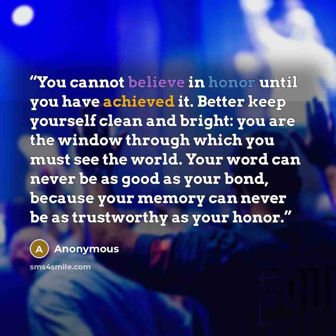 “You cannot believe in honor until you have achieved it. Better keep yourself clean and bright: you are the window through which you must see the world. Your word can never be as good as your bond, because your memory can never be as trustworthy as your honor.” quote by Anonymous