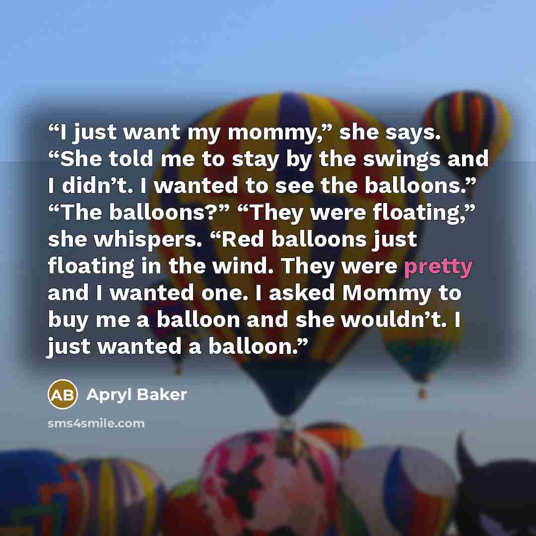 “I just want my mommy,” she says. “She told me to stay by the swings and I didn’t. I wanted to see the balloons.” “The balloons?” “They were floating,” she whispers. “Red balloons just floating in the wind. They were pretty and I wanted one. I asked Mommy to buy me a balloon and she wouldn’t. I…” quote by Apryl Baker