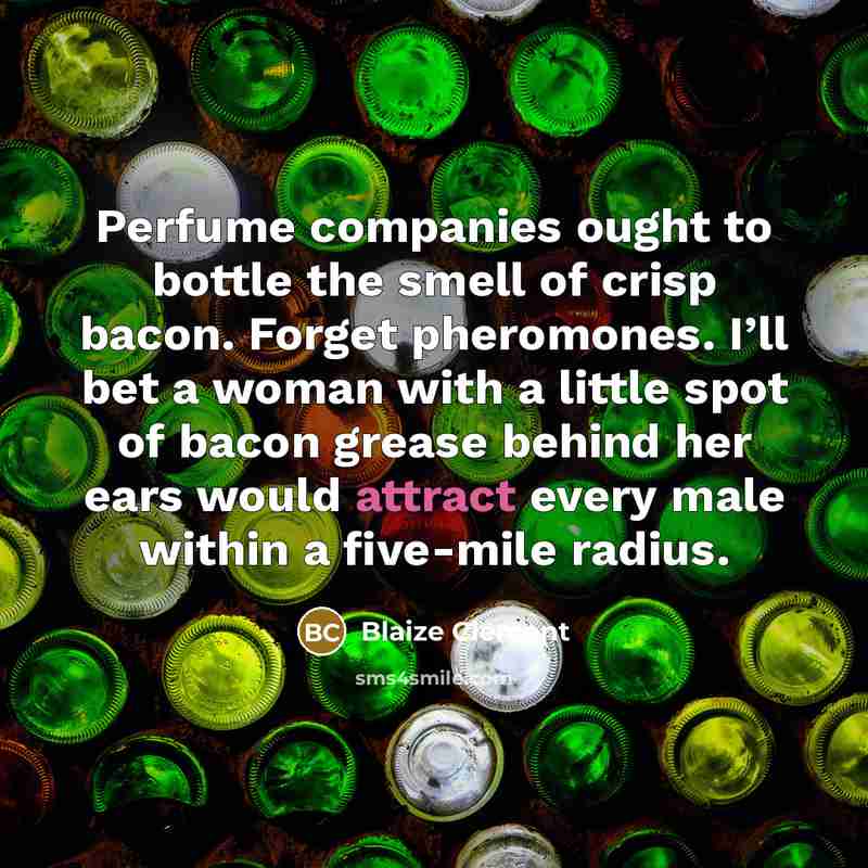 “Perfume companies ought to bottle the smell of crisp bacon. Forget pheromones. I’ll bet a woman with a little spot of bacon grease behind her ears would attract every male within a five-mile radius.” quote by Blaize Clement