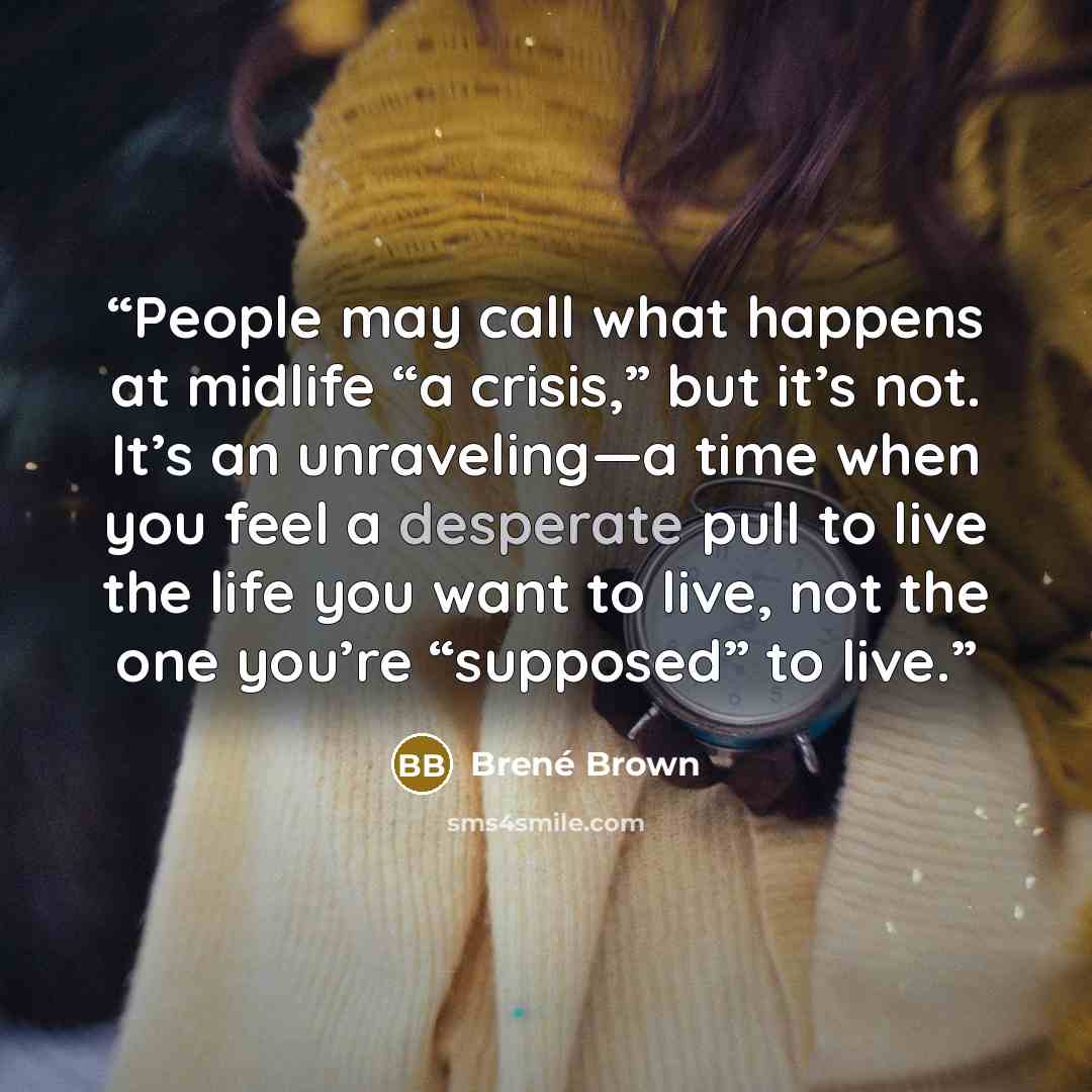 “People may call what happens at midlife “a crisis,” but it’s not. It’s an unraveling—a time when you feel a desperate pull to live the life you want to live, not the one you’re “supposed” to live.” quote by Brené Brown
