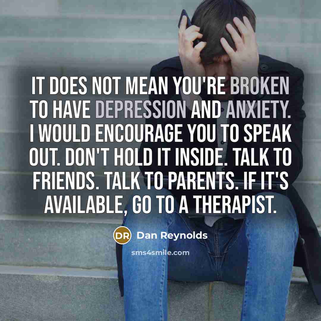 “It does not mean you're broken to have depression and anxiety. I would encourage you to speak out. Don't hold it inside. Talk to friends. Talk to parents. If it's available, go to a therapist.” quote by Dan Reynolds