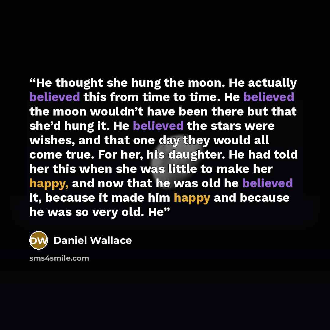 “He thought she hung the moon. He actually believed this from time to time. He believed the moon wouldn’t have been there but that she’d hung it. He believed the stars were wishes, and that one day they would all come true. For her, his daughter. He had told her this when she was little to make her…” quote by Daniel Wallace