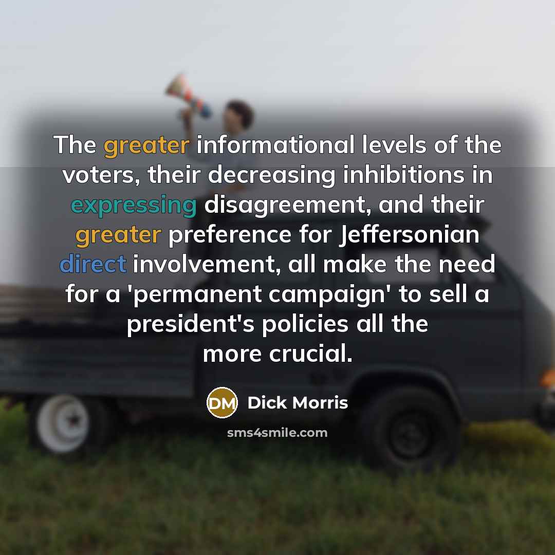 “The greater informational levels of the voters, their decreasing inhibitions in expressing disagreement, and their greater preference for Jeffersonian direct involvement, all make the need for a 'permanent campaign' to sell a president's policies all the more crucial.” quote by Dick Morris