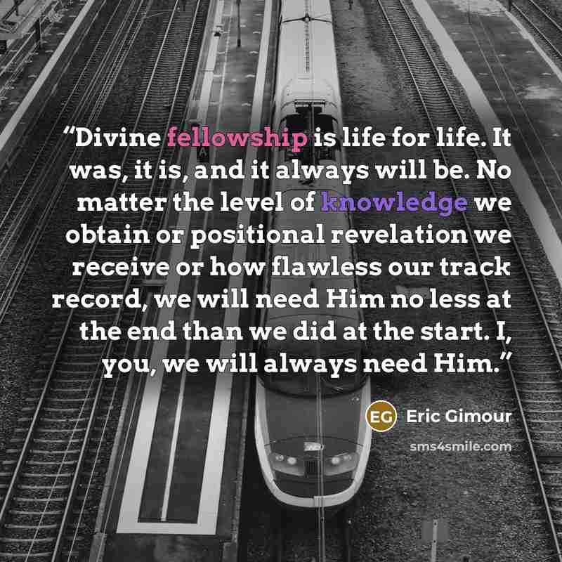 “Divine fellowship is life for life. It was, it is, and it always will be. No matter the level of knowledge we obtain or positional revelation we receive or how flawless our track record, we will need Him no less at the end than we did at the start. I, you, we will always need Him.” quote by Eric Gimour