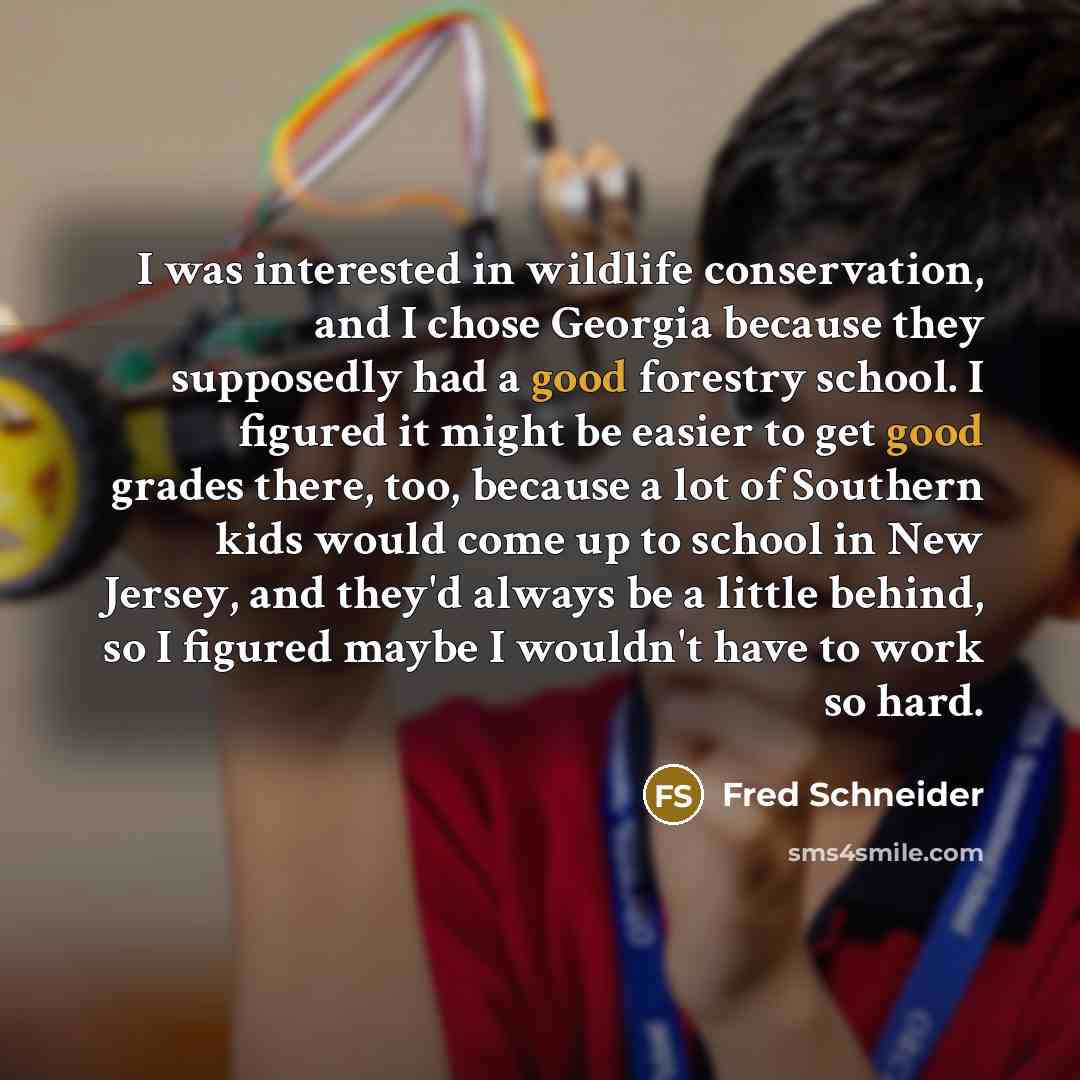 “I was interested in wildlife conservation, and I chose Georgia because they supposedly had a good forestry school. I figured it might be easier to get good grades there, too, because a lot of Southern kids would come up to school in New Jersey, and they'd always be a little behind, so I figured…” quote by Fred Schneider