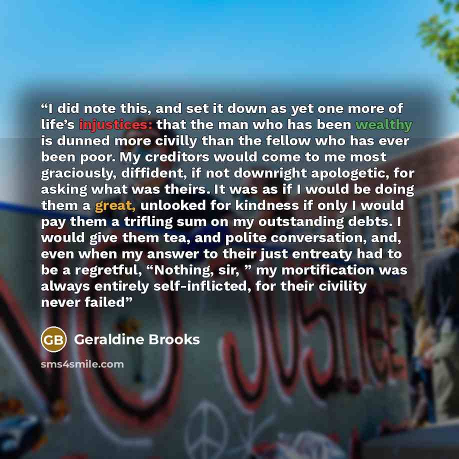 “I did note this, and set it down as yet one more of life’s injustices: that the man who has been wealthy is dunned more civilly than the fellow who has ever been poor. My creditors would come to me most graciously, diffident, if not downright apologetic, for asking what was theirs. It was as if I…” quote by Geraldine Brooks