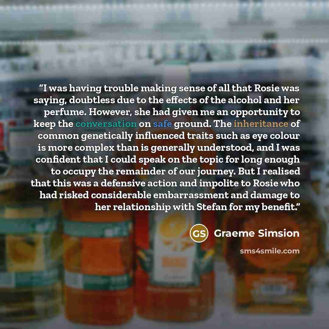 “I was having trouble making sense of all that Rosie was saying, doubtless due to the effects of the alcohol and her perfume. However, she had given me an opportunity to keep the conversation on safe ground. The inheritance of common genetically influenced traits such as eye colour is more complex…” quote by Graeme Simsion