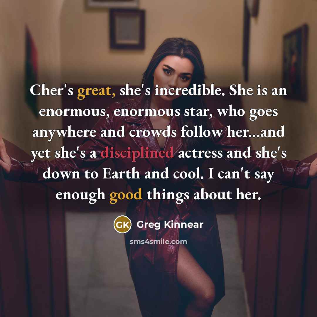 “Cher's great, she's incredible. She is an enormous, enormous star, who goes anywhere and crowds follow her...and yet she's a disciplined actress and she's down to Earth and cool. I can't say enough good things about her.” quote by Greg Kinnear